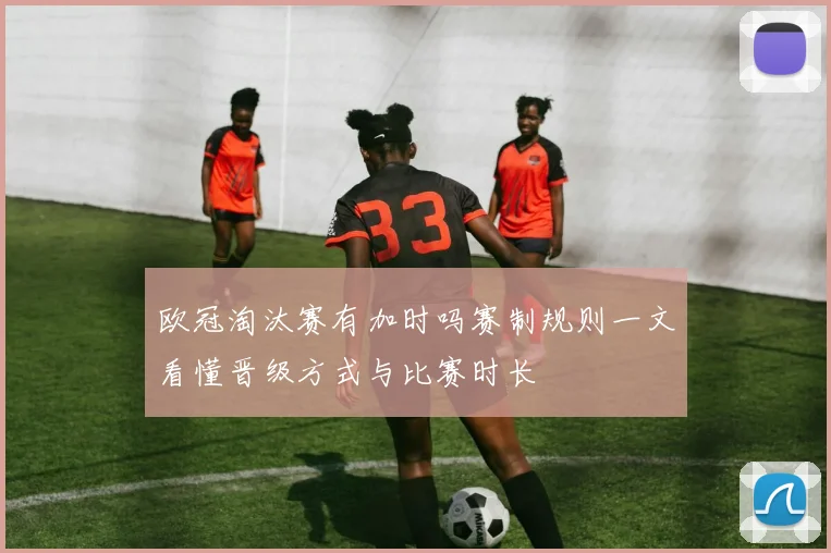 欧冠淘汰赛有加时吗赛制规则一文看懂晋级方式与比赛时长